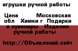 игрушки ручной работы › Цена ­ 500 - Московская обл., Химки г. Подарки и сувениры » Изделия ручной работы   